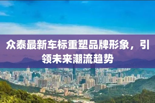 众泰最新车标重塑品牌形象，引领未来潮流趋势