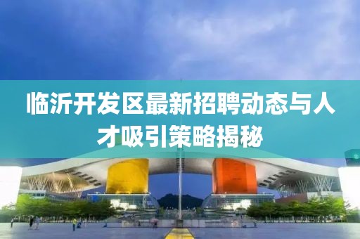 临沂开发区最新招聘动态与人才吸引策略揭秘