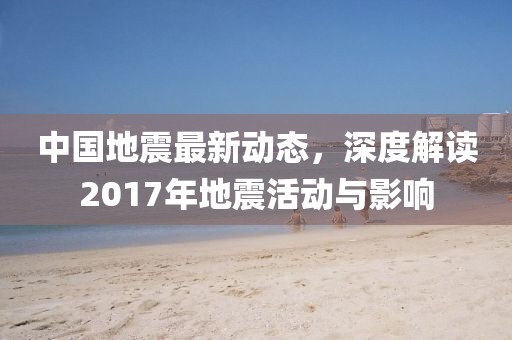 中国地震最新动态，深度解读2017年地震活动与影响