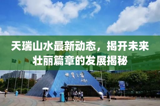 天瑞山水最新动态，揭开未来壮丽篇章的发展揭秘