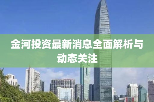 金河投资最新消息全面解析与动态关注