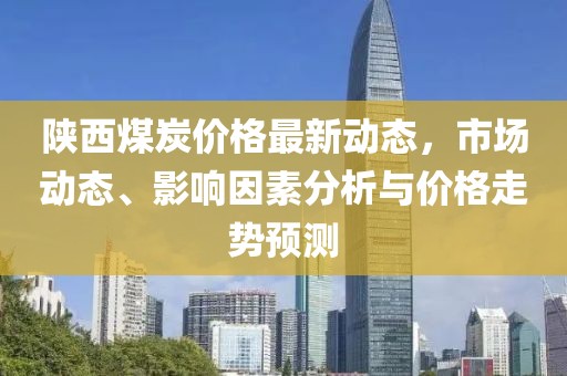 陕西煤炭价格最新动态，市场动态、影响因素分析与价格走势预测