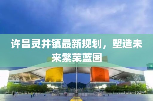 许昌灵井镇最新规划，塑造未来繁荣蓝图