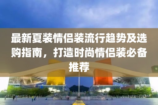 最新夏装情侣装流行趋势及选购指南，打造时尚情侣装必备推荐