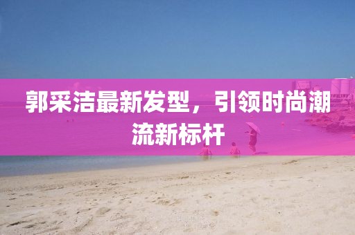郭采洁最新发型，引领时尚潮流新标杆