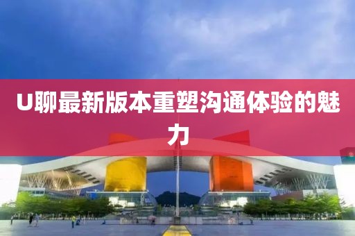 U聊最新版本重塑沟通体验的魅力