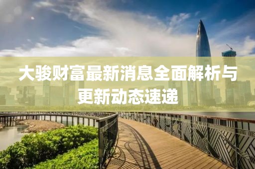 大骏财富最新消息全面解析与更新动态速递