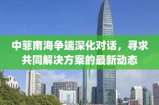 中菲南海争端深化对话，寻求共同解决方案的最新动态