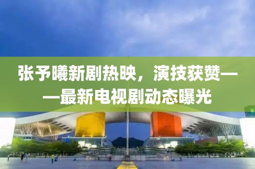 张予曦新剧热映，演技获赞——最新电视剧动态曝光