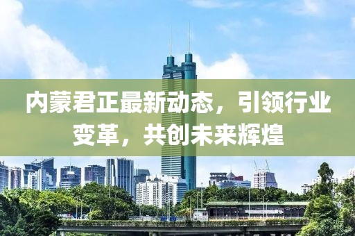内蒙君正最新动态，引领行业变革，共创未来辉煌