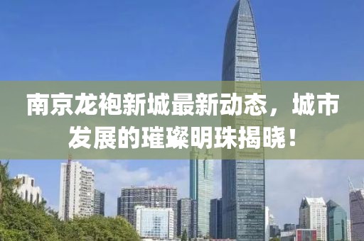 南京龙袍新城最新动态，城市发展的璀璨明珠揭晓！