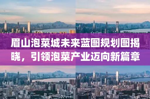 眉山泡菜城未来蓝图规划图揭晓，引领泡菜产业迈向新篇章