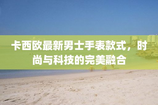 卡西欧最新男士手表款式，时尚与科技的完美融合