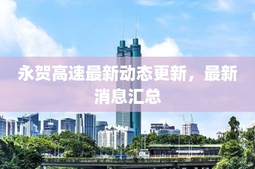 永贺高速最新动态更新，最新消息汇总
