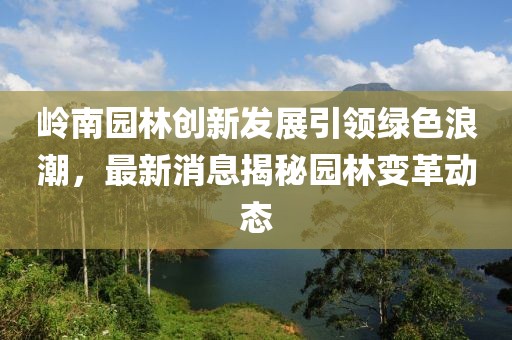 岭南园林创新发展引领绿色浪潮，最新消息揭秘园林变革动态