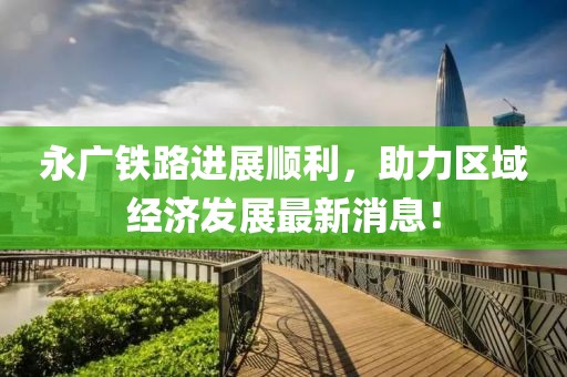 永广铁路进展顺利，助力区域经济发展最新消息！
