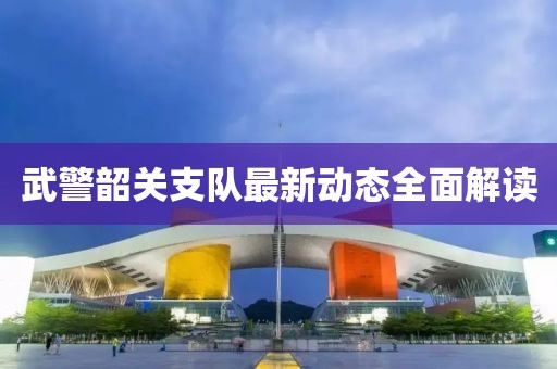 武警韶关支队最新动态全面解读