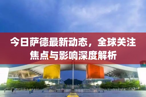 今日萨德最新动态，全球关注焦点与影响深度解析