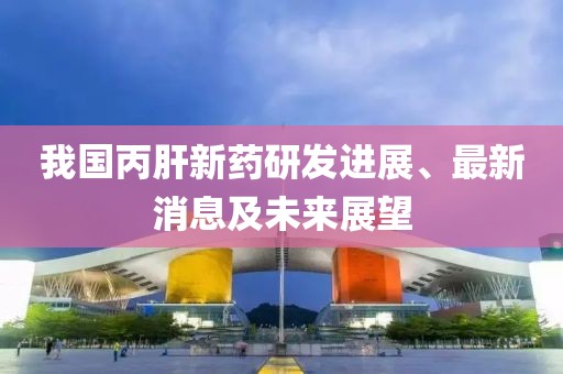 我国丙肝新药研发进展、最新消息及未来展望