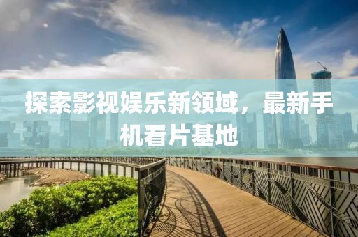 探索影视娱乐新领域，最新手机看片基地