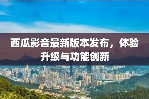 西瓜影音最新版本发布，体验升级与功能创新
