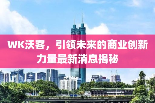 WK沃客，引领未来的商业创新力量最新消息揭秘