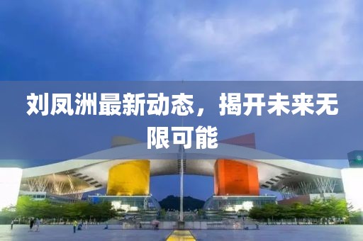 刘凤洲最新动态，揭开未来无限可能