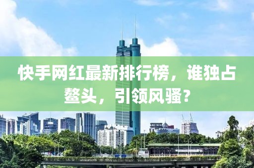 快手网红最新排行榜，谁独占鳌头，引领风骚？