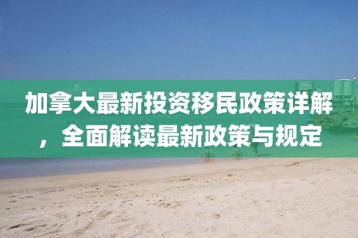 加拿大最新投资移民政策详解，全面解读最新政策与规定