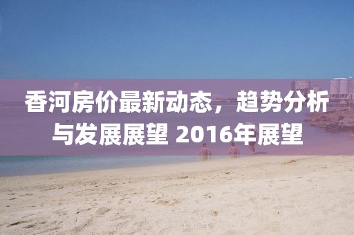 香河房价最新动态，趋势分析与发展展望 2016年展望