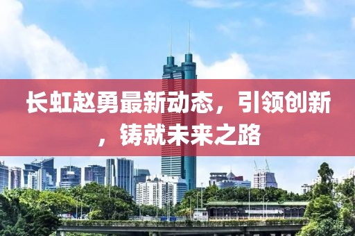 长虹赵勇最新动态，引领创新，铸就未来之路