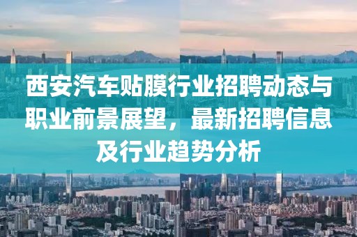 西安汽车贴膜行业招聘动态与职业前景展望，最新招聘信息及行业趋势分析