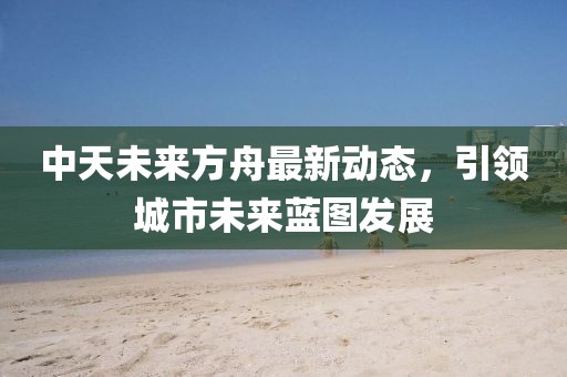 中天未来方舟最新动态，引领城市未来蓝图发展