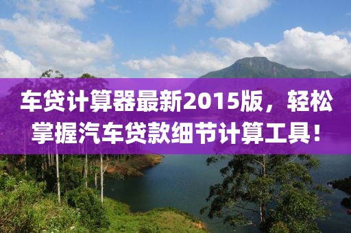 车贷计算器最新2015版，轻松掌握汽车贷款细节计算工具！