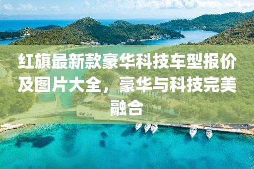 红旗最新款豪华科技车型报价及图片大全，豪华与科技完美融合