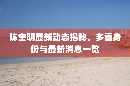 陈奎明最新动态揭秘，多重身份与最新消息一览