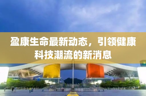 盈康生命最新动态，引领健康科技潮流的新消息