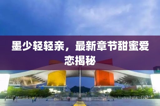 墨少轻轻亲，最新章节甜蜜爱恋揭秘