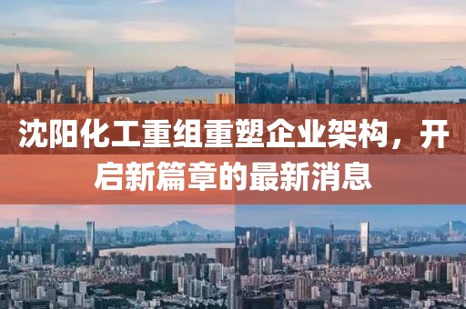 沈阳化工重组重塑企业架构，开启新篇章的最新消息