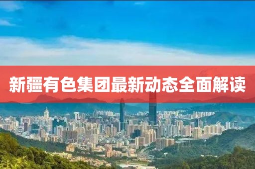 新疆有色集团最新动态全面解读