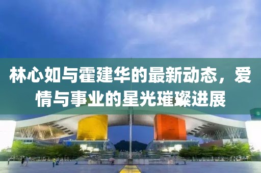 林心如与霍建华的最新动态，爱情与事业的星光璀璨进展