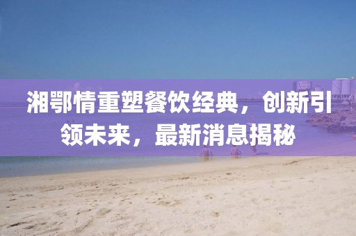 湘鄂情重塑餐饮经典，创新引领未来，最新消息揭秘