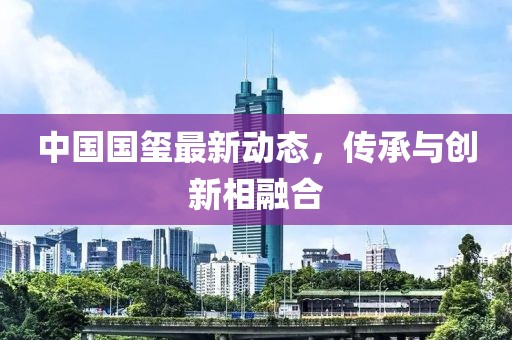 中国国玺最新动态，传承与创新相融合