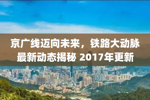 京广线迈向未来，铁路大动脉最新动态揭秘 2017年更新
