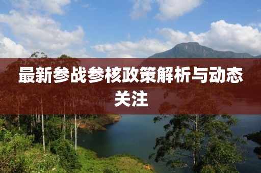 最新参战参核政策解析与动态关注