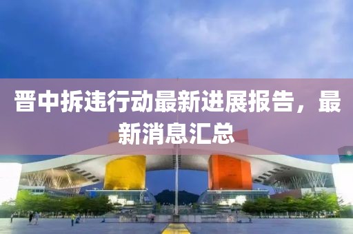 晋中拆违行动最新进展报告，最新消息汇总