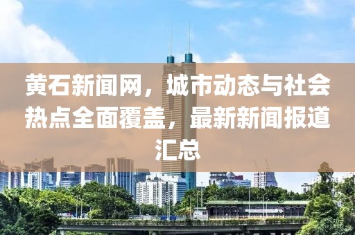 黄石新闻网，城市动态与社会热点全面覆盖，最新新闻报道汇总