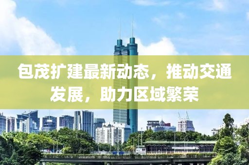 包茂扩建最新动态，推动交通发展，助力区域繁荣