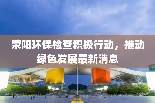荥阳环保检查积极行动，推动绿色发展最新消息