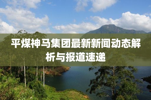 平煤神马集团最新新闻动态解析与报道速递